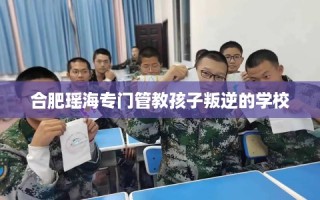 合肥瑶海专门管教孩子叛逆的学校