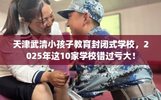 天津武清小孩子教育封闭式学校，2025年这10家学校错过亏大！