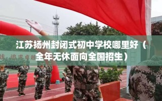 江苏扬州封闭式初中学校哪里好（全年无休面向全国招生）