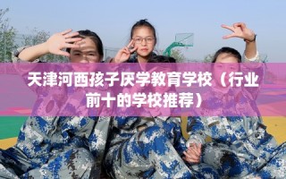 天津河西孩子厌学教育学校（行业前十的学校推荐）