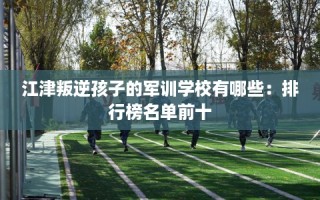 江津叛逆孩子的军训学校有哪些：排行榜名单前十