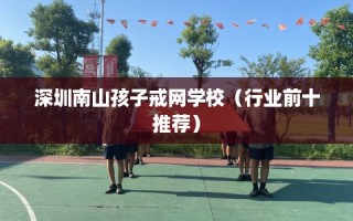深圳南山孩子戒网学校（行业前十推荐）