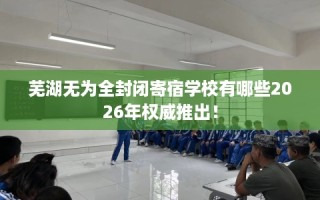 芜湖无为全封闭寄宿学校有哪些2026年权威推出！