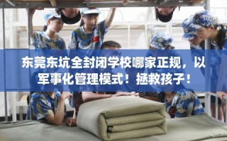 东莞东坑全封闭学校哪家正规，以军事化管理模式！拯救孩子！