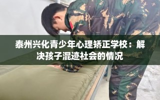 泰州兴化青少年心理矫正学校：解决孩子混迹社会的情况