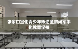 张家口宣化青少年叛逆全封闭军事化教育学校