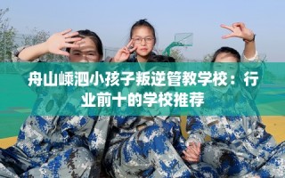 舟山嵊泗小孩子叛逆管教学校：行业前十的学校推荐