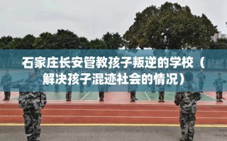 石家庄长安管教孩子叛逆的学校（解决孩子混迹社会的情况）