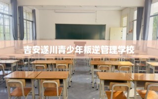 吉安遂川青少年叛逆管理学校