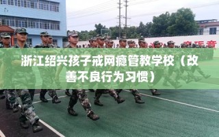 浙江绍兴孩子戒网瘾管教学校（改善不良行为习惯）