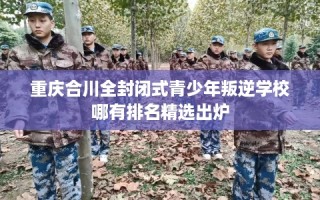 重庆合川全封闭式青少年叛逆学校哪有排名精选出炉