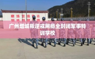 广州增城叛逆戒网瘾全封闭军事特训学校