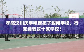 孝感汉川厌学叛逆孩子封闭学校，行家经验这十家学校！