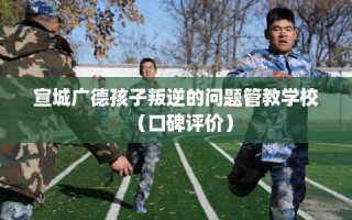 宣城广德孩子叛逆的问题管教学校（口碑评价）