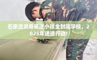 石家庄灵寿叛逆小孩全封闭学校，2025年速速行动!