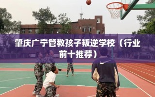 肇庆广宁管教孩子叛逆学校（行业前十推荐）