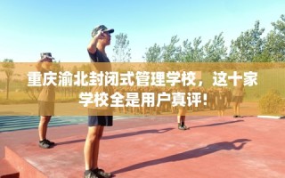 重庆渝北封闭式管理学校，这十家学校全是用户真评!