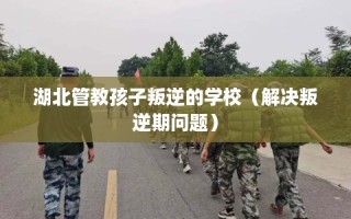 湖北管教孩子叛逆的学校（解决叛逆期问题）