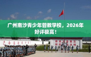 广州南沙青少年管教学校，2026年好评极高！