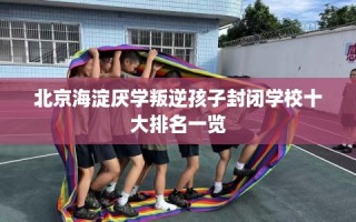 北京海淀厌学叛逆孩子封闭学校十大排名一览