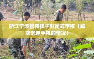 浙江宁波管教孩子封闭式学校（解决沉迷手机的情况）