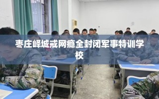 枣庄峄城戒网瘾全封闭军事特训学校