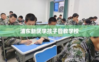 浦东新厌学孩子管教学校