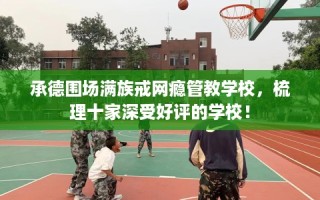 承德围场满族戒网瘾管教学校，梳理十家深受好评的学校！