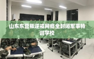 山东东营叛逆戒网瘾全封闭军事特训学校
