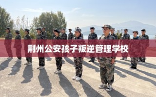 荆州公安孩子叛逆管理学校
