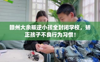赣州大余叛逆小孩全封闭学校，矫正孩子不良行为习惯！