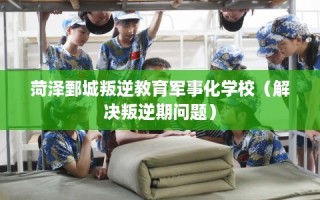 菏泽鄄城叛逆教育军事化学校（解决叛逆期问题）