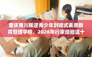 重庆南川叛逆青少年封闭式素质教育管理学校，2026年行家经验这十家学校！