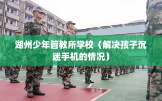 湖州少年管教所学校（解决孩子沉迷手机的情况）