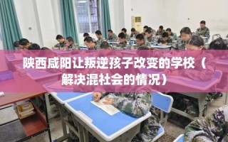 陕西咸阳让叛逆孩子改变的学校（解决混社会的情况）