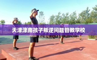 天津津南孩子叛逆问题管教学校