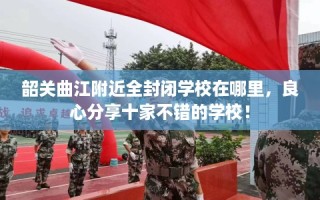 韶关曲江附近全封闭学校在哪里，良心分享十家不错的学校！