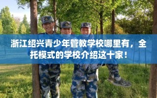 浙江绍兴青少年管教学校哪里有，全托模式的学校介绍这十家！