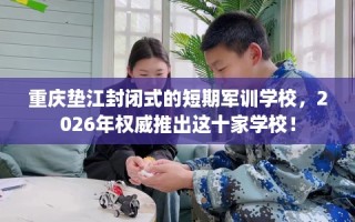 重庆垫江封闭式的短期军训学校，2026年权威推出这十家学校！