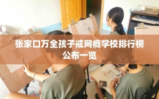 张家口万全孩子戒网瘾学校排行榜公布一览
