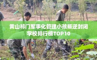 黄山祁门军事化管理小孩叛逆封闭学校排行榜TOP10