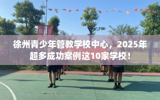 徐州青少年管教学校中心，2025年超多成功案例这10家学校！