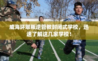 威海环翠叛逆管教封闭式学校，迅速了解这几家学校！