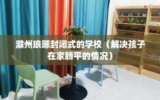 滁州琅琊封闭式的学校（解决孩子在家躺平的情况）