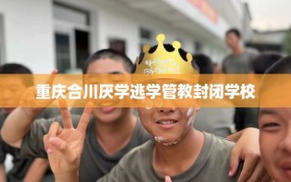 重庆合川厌学逃学管教封闭学校