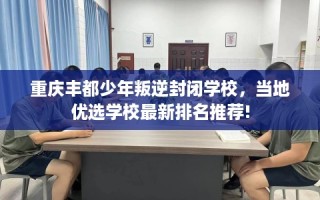 重庆丰都少年叛逆封闭学校，当地优选学校最新排名推荐!