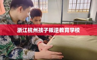 浙江杭州孩子叛逆教育学校