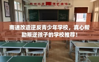 南通改造逆反青少年学校，真心帮助叛逆孩子的学校推荐！