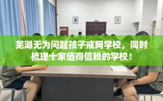 芜湖无为问题孩子戒网学校，同时梳理十家值得信赖的学校！