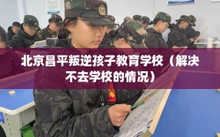 北京昌平叛逆孩子教育学校（解决不去学校的情况）